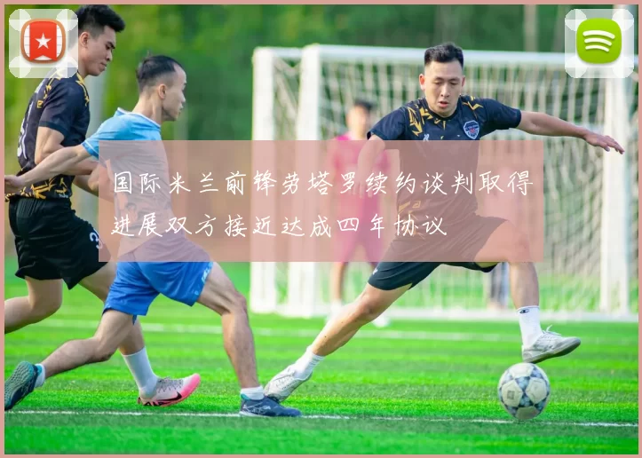 国际米兰前锋劳塔罗续约谈判取得进展双方接近达成四年协议