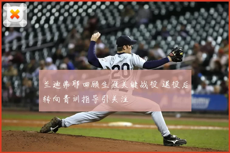 兰迪弗耶回顾生涯关键战役 退役后转向青训指导引关注