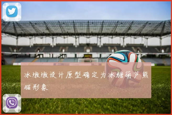 冰墩墩设计原型确定为冰糖葫芦熊猫形象