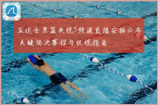 亚运会男篮央视5频道直播安排公布 关键场次赛程与收视指南