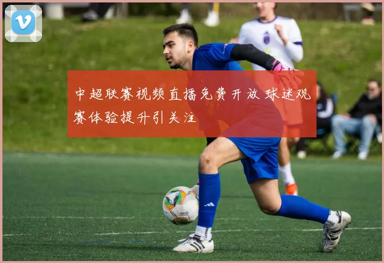 中超联赛视频直播免费开放 球迷观赛体验提升引关注