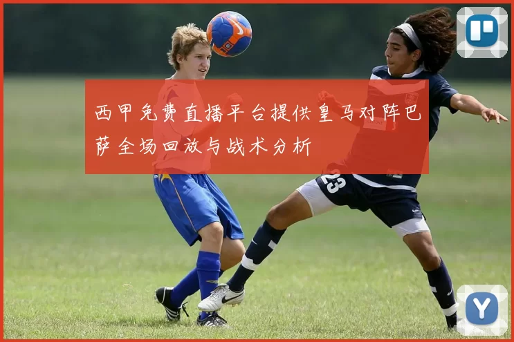 西甲免费直播平台提供皇马对阵巴萨全场回放与战术分析
