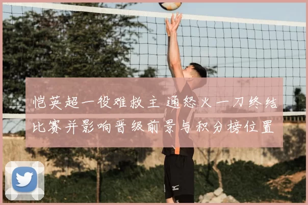 恺英超一役难救主 通怒火一刀终结比赛并影响晋级前景与积分榜位置