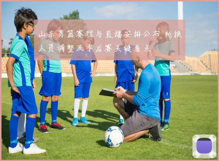 山东男篮赛程与直播安排公布 轮换人员调整及季后赛关键看点