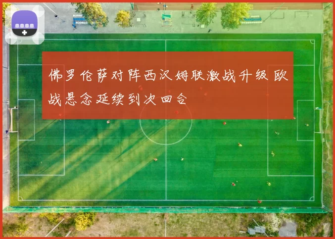 佛罗伦萨对阵西汉姆联激战升级 欧战悬念延续到次回合