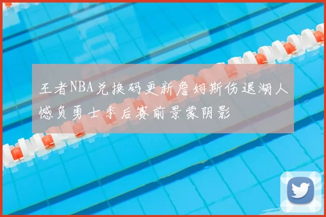 王者NBA兑换码更新詹姆斯伤退湖人憾负勇士季后赛前景蒙阴影