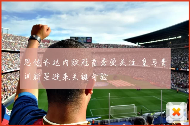 恩佐齐达内欧冠首秀受关注 皇马青训新星迎来关键考验