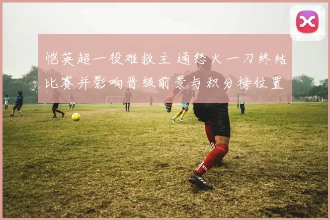 恺英超一役难救主 通怒火一刀终结比赛并影响晋级前景与积分榜位置