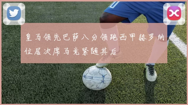 皇马领先巴萨八分领跑西甲赫罗纳位居次席马竞紧随其后