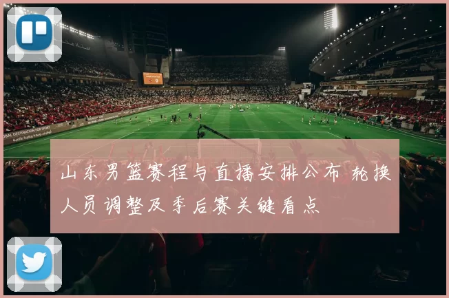 山东男篮赛程与直播安排公布 轮换人员调整及季后赛关键看点