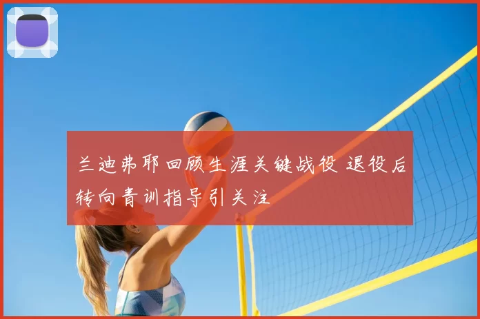 兰迪弗耶回顾生涯关键战役 退役后转向青训指导引关注