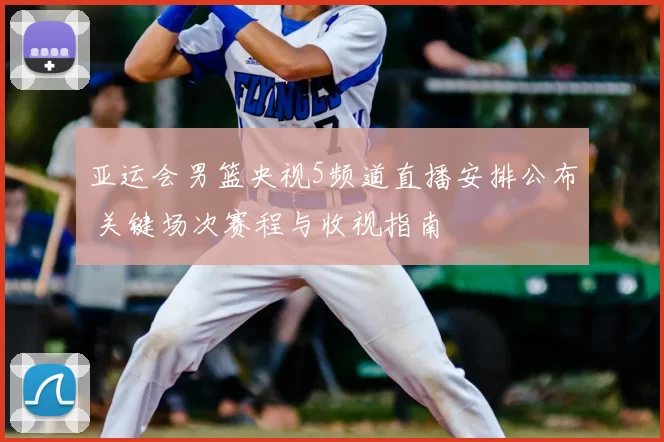 亚运会男篮央视5频道直播安排公布 关键场次赛程与收视指南