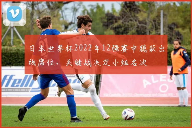 日本世界杯2022年12强赛中稳获出线席位，关键战决定小组名次