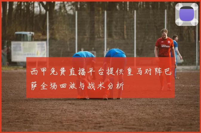 西甲免费直播平台提供皇马对阵巴萨全场回放与战术分析