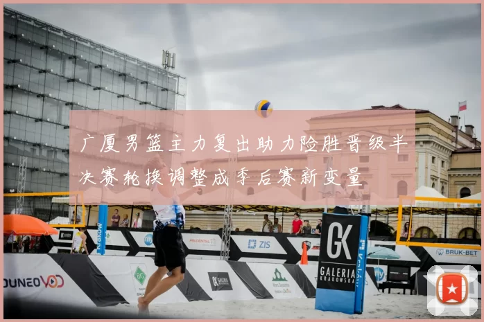 广厦男篮主力复出助力险胜晋级半决赛轮换调整成季后赛新变量