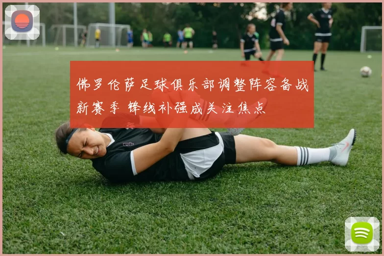 佛罗伦萨足球俱乐部调整阵容备战新赛季 锋线补强成关注焦点