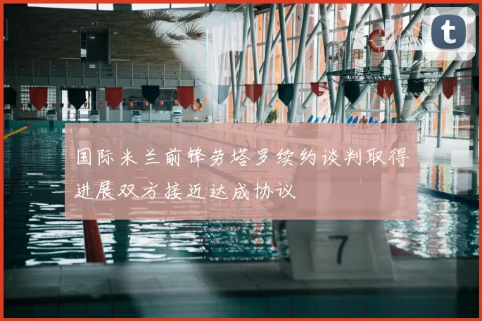 国际米兰前锋劳塔罗续约谈判取得进展双方接近达成协议