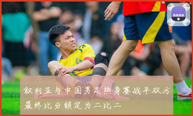 叙利亚与中国男足热身赛战平双方最终比分锁定为二比二