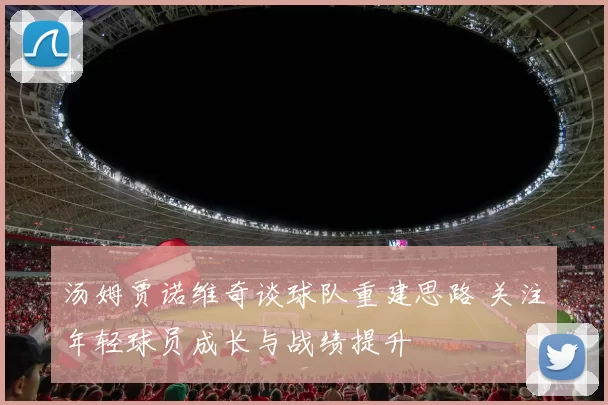 汤姆贾诺维奇谈球队重建思路 关注年轻球员成长与战绩提升